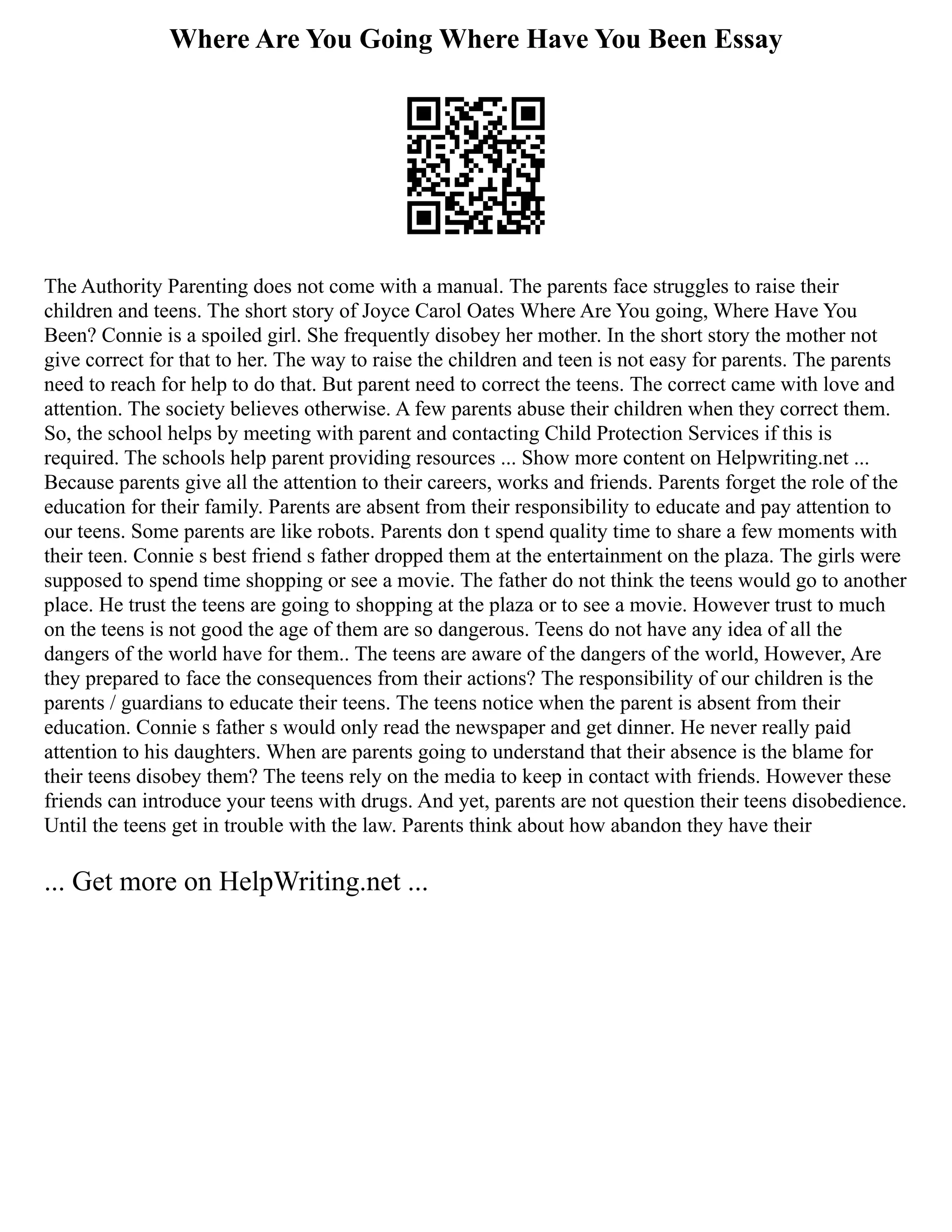 Where Are You Going Where Have You Been Essay
The Authority Parenting does not come with a manual. The parents face struggles to raise their
children and teens. The short story of Joyce Carol Oates Where Are You going, Where Have You
Been? Connie is a spoiled girl. She frequently disobey her mother. In the short story the mother not
give correct for that to her. The way to raise the children and teen is not easy for parents. The parents
need to reach for help to do that. But parent need to correct the teens. The correct came with love and
attention. The society believes otherwise. A few parents abuse their children when they correct them.
So, the school helps by meeting with parent and contacting Child Protection Services if this is
required. The schools help parent providing resources ... Show more content on Helpwriting.net ...
Because parents give all the attention to their careers, works and friends. Parents forget the role of the
education for their family. Parents are absent from their responsibility to educate and pay attention to
our teens. Some parents are like robots. Parents don t spend quality time to share a few moments with
their teen. Connie s best friend s father dropped them at the entertainment on the plaza. The girls were
supposed to spend time shopping or see a movie. The father do not think the teens would go to another
place. He trust the teens are going to shopping at the plaza or to see a movie. However trust to much
on the teens is not good the age of them are so dangerous. Teens do not have any idea of all the
dangers of the world have for them.. The teens are aware of the dangers of the world, However, Are
they prepared to face the consequences from their actions? The responsibility of our children is the
parents / guardians to educate their teens. The teens notice when the parent is absent from their
education. Connie s father s would only read the newspaper and get dinner. He never really paid
attention to his daughters. When are parents going to understand that their absence is the blame for
their teens disobey them? The teens rely on the media to keep in contact with friends. However these
friends can introduce your teens with drugs. And yet, parents are not question their teens disobedience.
Until the teens get in trouble with the law. Parents think about how abandon they have their
... Get more on HelpWriting.net ...
 