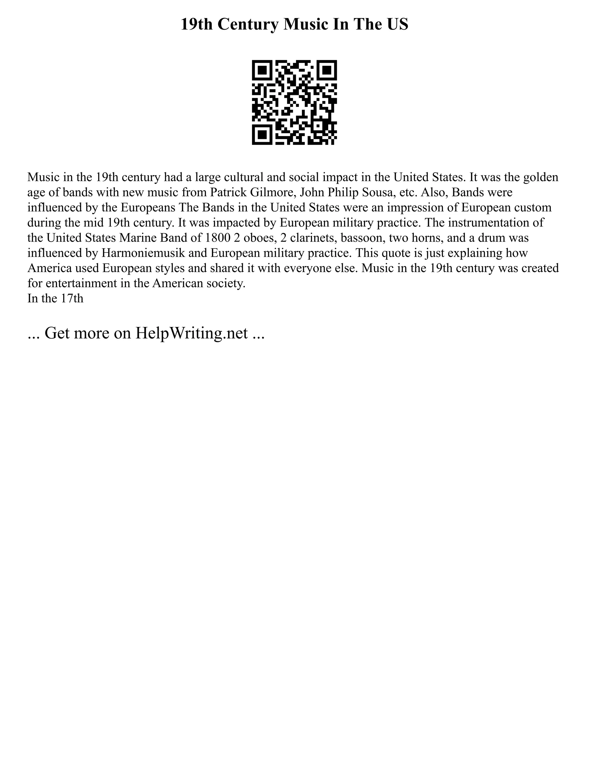 19th Century Music In The US
Music in the 19th century had a large cultural and social impact in the United States. It was the golden
age of bands with new music from Patrick Gilmore, John Philip Sousa, etc. Also, Bands were
influenced by the Europeans The Bands in the United States were an impression of European custom
during the mid 19th century. It was impacted by European military practice. The instrumentation of
the United States Marine Band of 1800 2 oboes, 2 clarinets, bassoon, two horns, and a drum was
influenced by Harmoniemusik and European military practice. This quote is just explaining how
America used European styles and shared it with everyone else. Music in the 19th century was created
for entertainment in the American society.
In the 17th
... Get more on HelpWriting.net ...
 