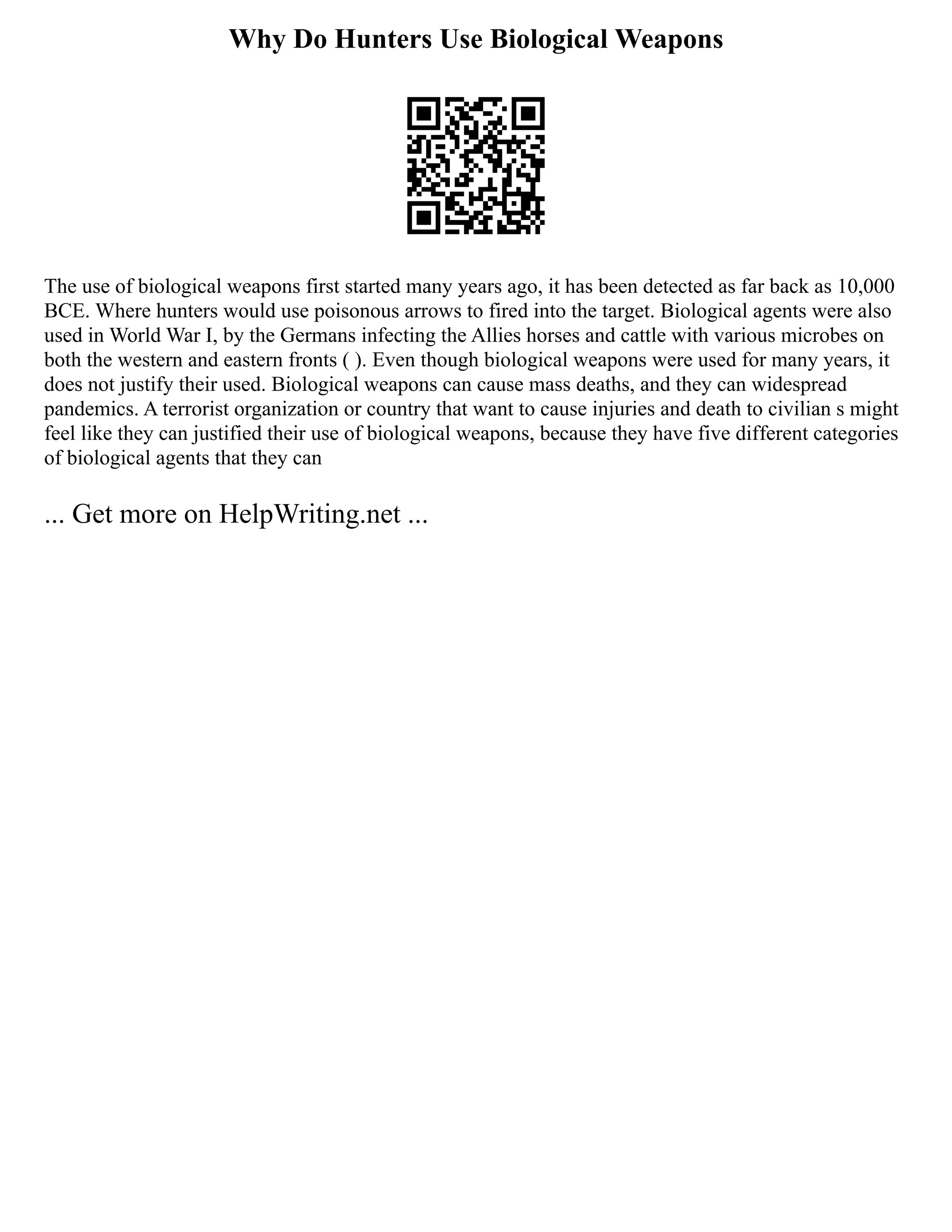 Why Do Hunters Use Biological Weapons
The use of biological weapons first started many years ago, it has been detected as far back as 10,000
BCE. Where hunters would use poisonous arrows to fired into the target. Biological agents were also
used in World War I, by the Germans infecting the Allies horses and cattle with various microbes on
both the western and eastern fronts ( ). Even though biological weapons were used for many years, it
does not justify their used. Biological weapons can cause mass deaths, and they can widespread
pandemics. A terrorist organization or country that want to cause injuries and death to civilian s might
feel like they can justified their use of biological weapons, because they have five different categories
of biological agents that they can
... Get more on HelpWriting.net ...
 