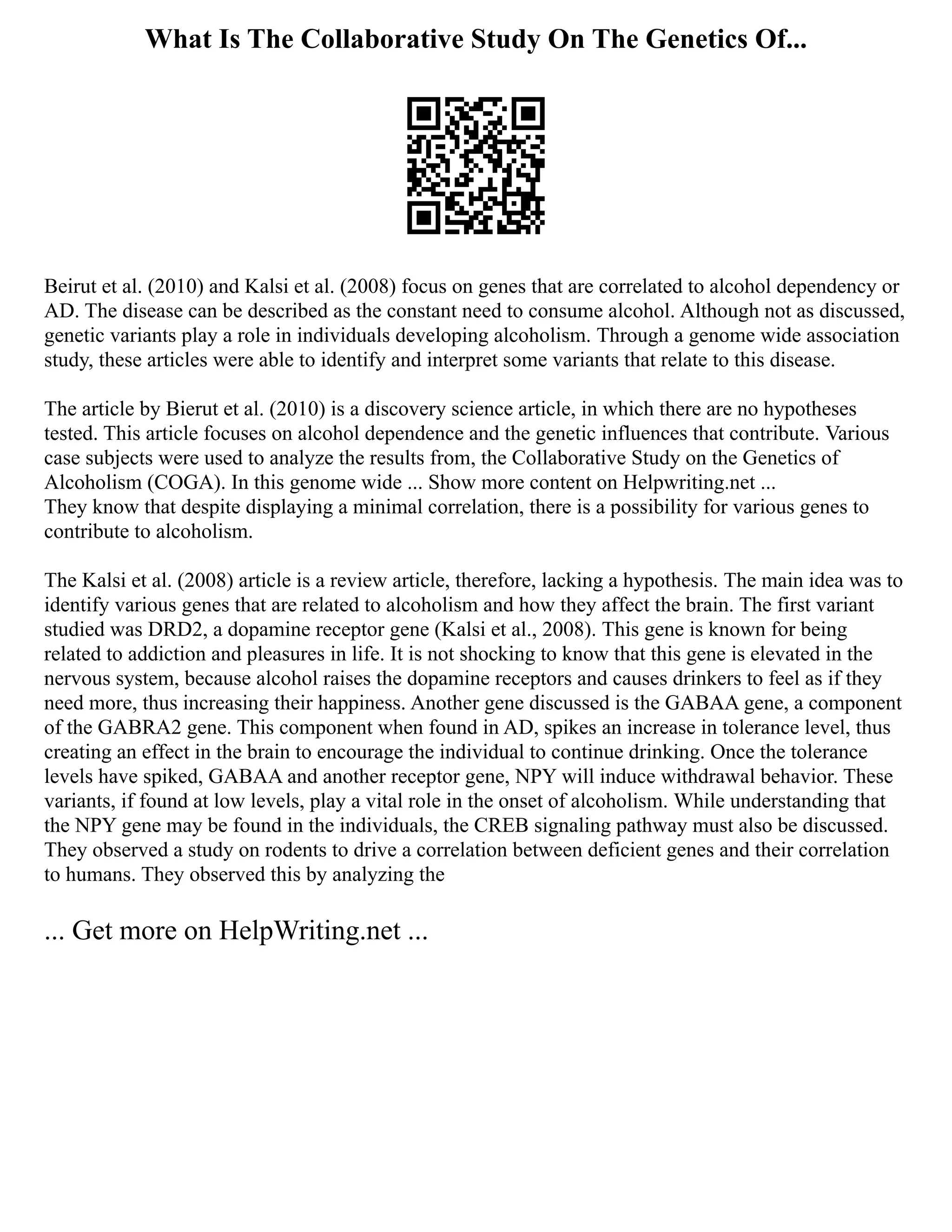 What Is The Collaborative Study On The Genetics Of...
Beirut et al. (2010) and Kalsi et al. (2008) focus on genes that are correlated to alcohol dependency or
AD. The disease can be described as the constant need to consume alcohol. Although not as discussed,
genetic variants play a role in individuals developing alcoholism. Through a genome wide association
study, these articles were able to identify and interpret some variants that relate to this disease.
The article by Bierut et al. (2010) is a discovery science article, in which there are no hypotheses
tested. This article focuses on alcohol dependence and the genetic influences that contribute. Various
case subjects were used to analyze the results from, the Collaborative Study on the Genetics of
Alcoholism (COGA). In this genome wide ... Show more content on Helpwriting.net ...
They know that despite displaying a minimal correlation, there is a possibility for various genes to
contribute to alcoholism.
The Kalsi et al. (2008) article is a review article, therefore, lacking a hypothesis. The main idea was to
identify various genes that are related to alcoholism and how they affect the brain. The first variant
studied was DRD2, a dopamine receptor gene (Kalsi et al., 2008). This gene is known for being
related to addiction and pleasures in life. It is not shocking to know that this gene is elevated in the
nervous system, because alcohol raises the dopamine receptors and causes drinkers to feel as if they
need more, thus increasing their happiness. Another gene discussed is the GABAA gene, a component
of the GABRA2 gene. This component when found in AD, spikes an increase in tolerance level, thus
creating an effect in the brain to encourage the individual to continue drinking. Once the tolerance
levels have spiked, GABAA and another receptor gene, NPY will induce withdrawal behavior. These
variants, if found at low levels, play a vital role in the onset of alcoholism. While understanding that
the NPY gene may be found in the individuals, the CREB signaling pathway must also be discussed.
They observed a study on rodents to drive a correlation between deficient genes and their correlation
to humans. They observed this by analyzing the
... Get more on HelpWriting.net ...
 