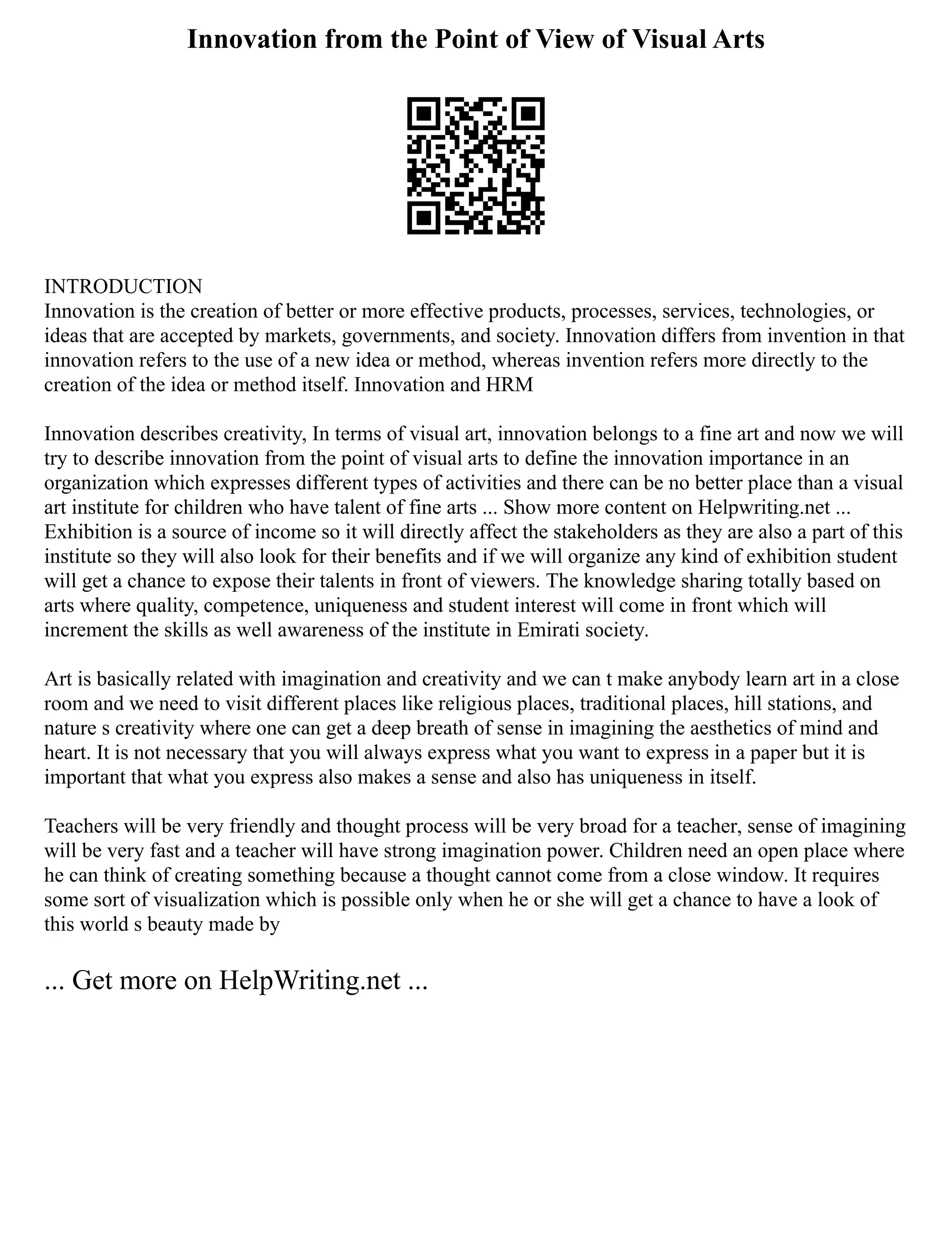Innovation from the Point of View of Visual Arts
INTRODUCTION
Innovation is the creation of better or more effective products, processes, services, technologies, or
ideas that are accepted by markets, governments, and society. Innovation differs from invention in that
innovation refers to the use of a new idea or method, whereas invention refers more directly to the
creation of the idea or method itself. Innovation and HRM
Innovation describes creativity, In terms of visual art, innovation belongs to a fine art and now we will
try to describe innovation from the point of visual arts to define the innovation importance in an
organization which expresses different types of activities and there can be no better place than a visual
art institute for children who have talent of fine arts ... Show more content on Helpwriting.net ...
Exhibition is a source of income so it will directly affect the stakeholders as they are also a part of this
institute so they will also look for their benefits and if we will organize any kind of exhibition student
will get a chance to expose their talents in front of viewers. The knowledge sharing totally based on
arts where quality, competence, uniqueness and student interest will come in front which will
increment the skills as well awareness of the institute in Emirati society.
Art is basically related with imagination and creativity and we can t make anybody learn art in a close
room and we need to visit different places like religious places, traditional places, hill stations, and
nature s creativity where one can get a deep breath of sense in imagining the aesthetics of mind and
heart. It is not necessary that you will always express what you want to express in a paper but it is
important that what you express also makes a sense and also has uniqueness in itself.
Teachers will be very friendly and thought process will be very broad for a teacher, sense of imagining
will be very fast and a teacher will have strong imagination power. Children need an open place where
he can think of creating something because a thought cannot come from a close window. It requires
some sort of visualization which is possible only when he or she will get a chance to have a look of
this world s beauty made by
... Get more on HelpWriting.net ...
 