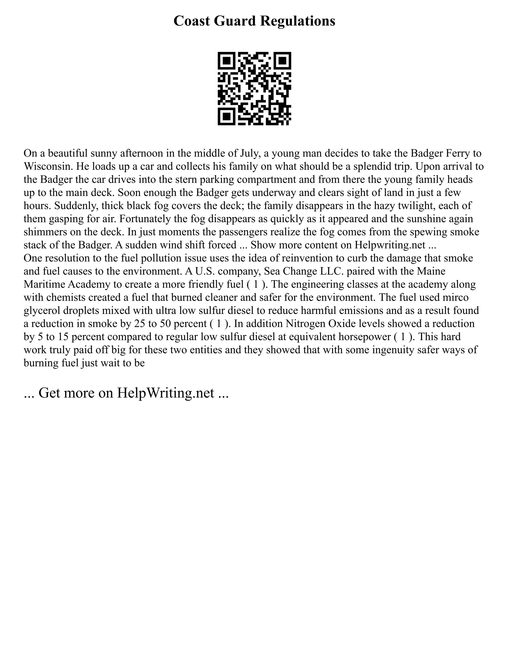 Coast Guard Regulations
On a beautiful sunny afternoon in the middle of July, a young man decides to take the Badger Ferry to
Wisconsin. He loads up a car and collects his family on what should be a splendid trip. Upon arrival to
the Badger the car drives into the stern parking compartment and from there the young family heads
up to the main deck. Soon enough the Badger gets underway and clears sight of land in just a few
hours. Suddenly, thick black fog covers the deck; the family disappears in the hazy twilight, each of
them gasping for air. Fortunately the fog disappears as quickly as it appeared and the sunshine again
shimmers on the deck. In just moments the passengers realize the fog comes from the spewing smoke
stack of the Badger. A sudden wind shift forced ... Show more content on Helpwriting.net ...
One resolution to the fuel pollution issue uses the idea of reinvention to curb the damage that smoke
and fuel causes to the environment. A U.S. company, Sea Change LLC. paired with the Maine
Maritime Academy to create a more friendly fuel ( 1 ). The engineering classes at the academy along
with chemists created a fuel that burned cleaner and safer for the environment. The fuel used mirco
glycerol droplets mixed with ultra low sulfur diesel to reduce harmful emissions and as a result found
a reduction in smoke by 25 to 50 percent ( 1 ). In addition Nitrogen Oxide levels showed a reduction
by 5 to 15 percent compared to regular low sulfur diesel at equivalent horsepower ( 1 ). This hard
work truly paid off big for these two entities and they showed that with some ingenuity safer ways of
burning fuel just wait to be
... Get more on HelpWriting.net ...
 