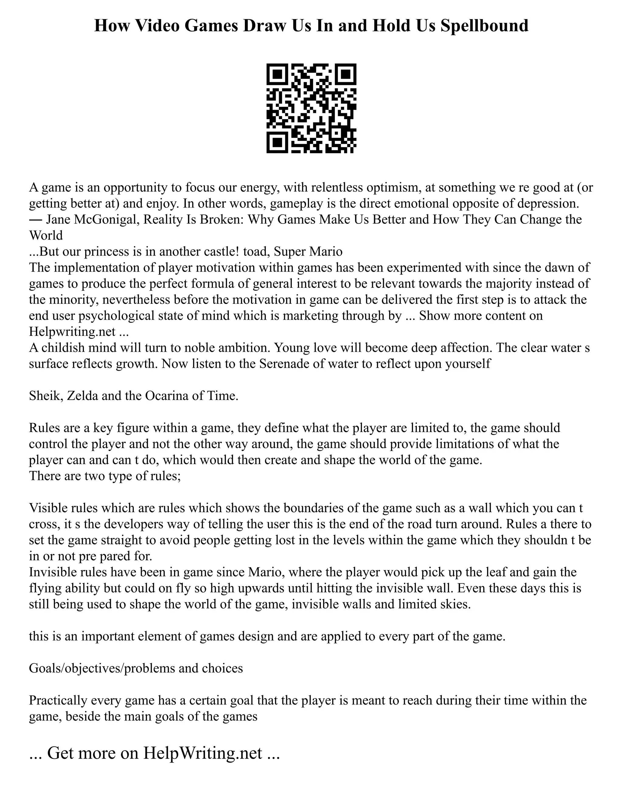 How Video Games Draw Us In and Hold Us Spellbound
A game is an opportunity to focus our energy, with relentless optimism, at something we re good at (or
getting better at) and enjoy. In other words, gameplay is the direct emotional opposite of depression.
― Jane McGonigal, Reality Is Broken: Why Games Make Us Better and How They Can Change the
World
...But our princess is in another castle! toad, Super Mario
The implementation of player motivation within games has been experimented with since the dawn of
games to produce the perfect formula of general interest to be relevant towards the majority instead of
the minority, nevertheless before the motivation in game can be delivered the first step is to attack the
end user psychological state of mind which is marketing through by ... Show more content on
Helpwriting.net ...
A childish mind will turn to noble ambition. Young love will become deep affection. The clear water s
surface reflects growth. Now listen to the Serenade of water to reflect upon yourself
Sheik, Zelda and the Ocarina of Time.
Rules are a key figure within a game, they define what the player are limited to, the game should
control the player and not the other way around, the game should provide limitations of what the
player can and can t do, which would then create and shape the world of the game.
There are two type of rules;
Visible rules which are rules which shows the boundaries of the game such as a wall which you can t
cross, it s the developers way of telling the user this is the end of the road turn around. Rules a there to
set the game straight to avoid people getting lost in the levels within the game which they shouldn t be
in or not pre pared for.
Invisible rules have been in game since Mario, where the player would pick up the leaf and gain the
flying ability but could on fly so high upwards until hitting the invisible wall. Even these days this is
still being used to shape the world of the game, invisible walls and limited skies.
this is an important element of games design and are applied to every part of the game.
Goals/objectives/problems and choices
Practically every game has a certain goal that the player is meant to reach during their time within the
game, beside the main goals of the games
... Get more on HelpWriting.net ...
 
