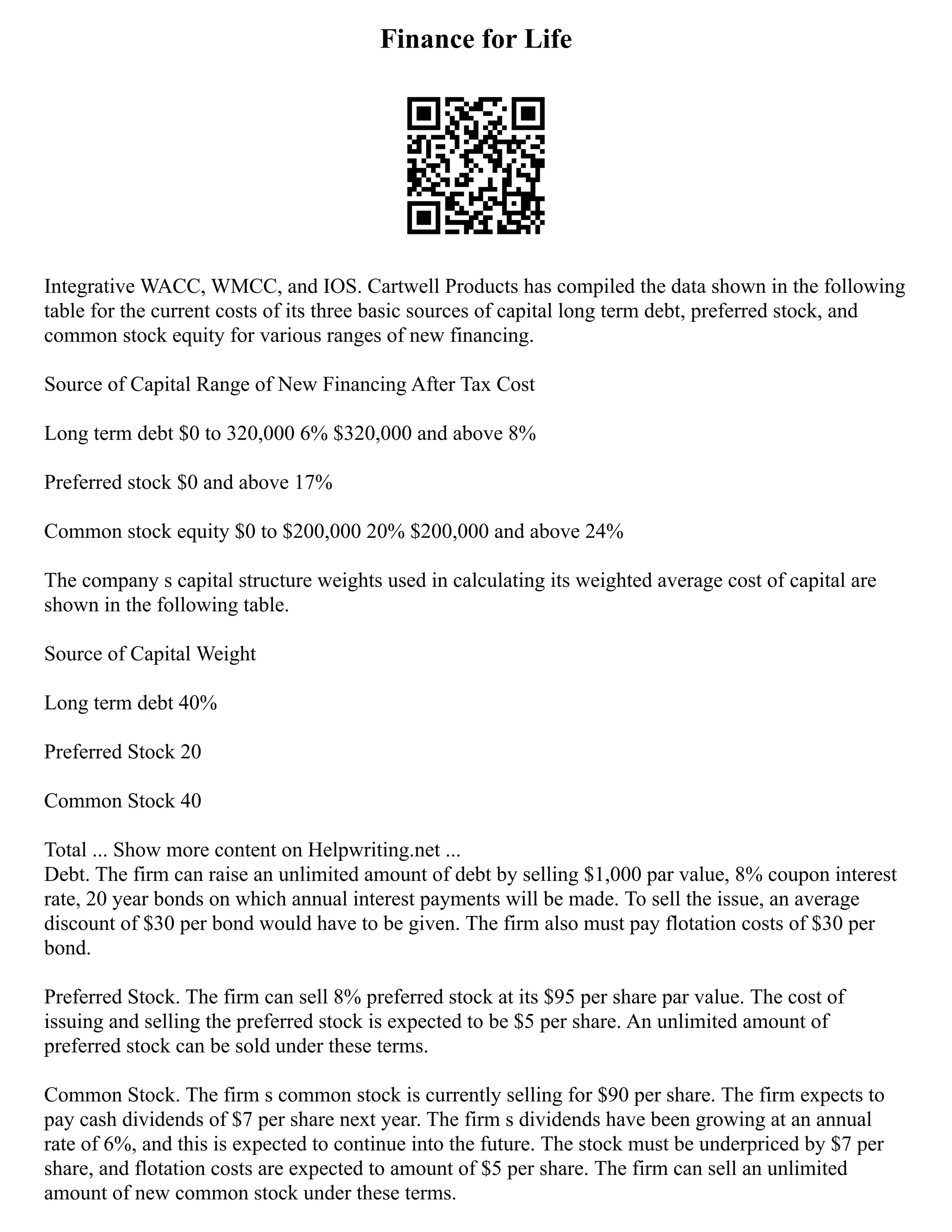 Finance for Life
Integrative WACC, WMCC, and IOS. Cartwell Products has compiled the data shown in the following
table for the current costs of its three basic sources of capital long term debt, preferred stock, and
common stock equity for various ranges of new financing.
Source of Capital Range of New Financing After Tax Cost
Long term debt $0 to 320,000 6% $320,000 and above 8%
Preferred stock $0 and above 17%
Common stock equity $0 to $200,000 20% $200,000 and above 24%
The company s capital structure weights used in calculating its weighted average cost of capital are
shown in the following table.
Source of Capital Weight
Long term debt 40%
Preferred Stock 20
Common Stock 40
Total ... Show more content on Helpwriting.net ...
Debt. The firm can raise an unlimited amount of debt by selling $1,000 par value, 8% coupon interest
rate, 20 year bonds on which annual interest payments will be made. To sell the issue, an average
discount of $30 per bond would have to be given. The firm also must pay flotation costs of $30 per
bond.
Preferred Stock. The firm can sell 8% preferred stock at its $95 per share par value. The cost of
issuing and selling the preferred stock is expected to be $5 per share. An unlimited amount of
preferred stock can be sold under these terms.
Common Stock. The firm s common stock is currently selling for $90 per share. The firm expects to
pay cash dividends of $7 per share next year. The firm s dividends have been growing at an annual
rate of 6%, and this is expected to continue into the future. The stock must be underpriced by $7 per
share, and flotation costs are expected to amount of $5 per share. The firm can sell an unlimited
amount of new common stock under these terms.
 