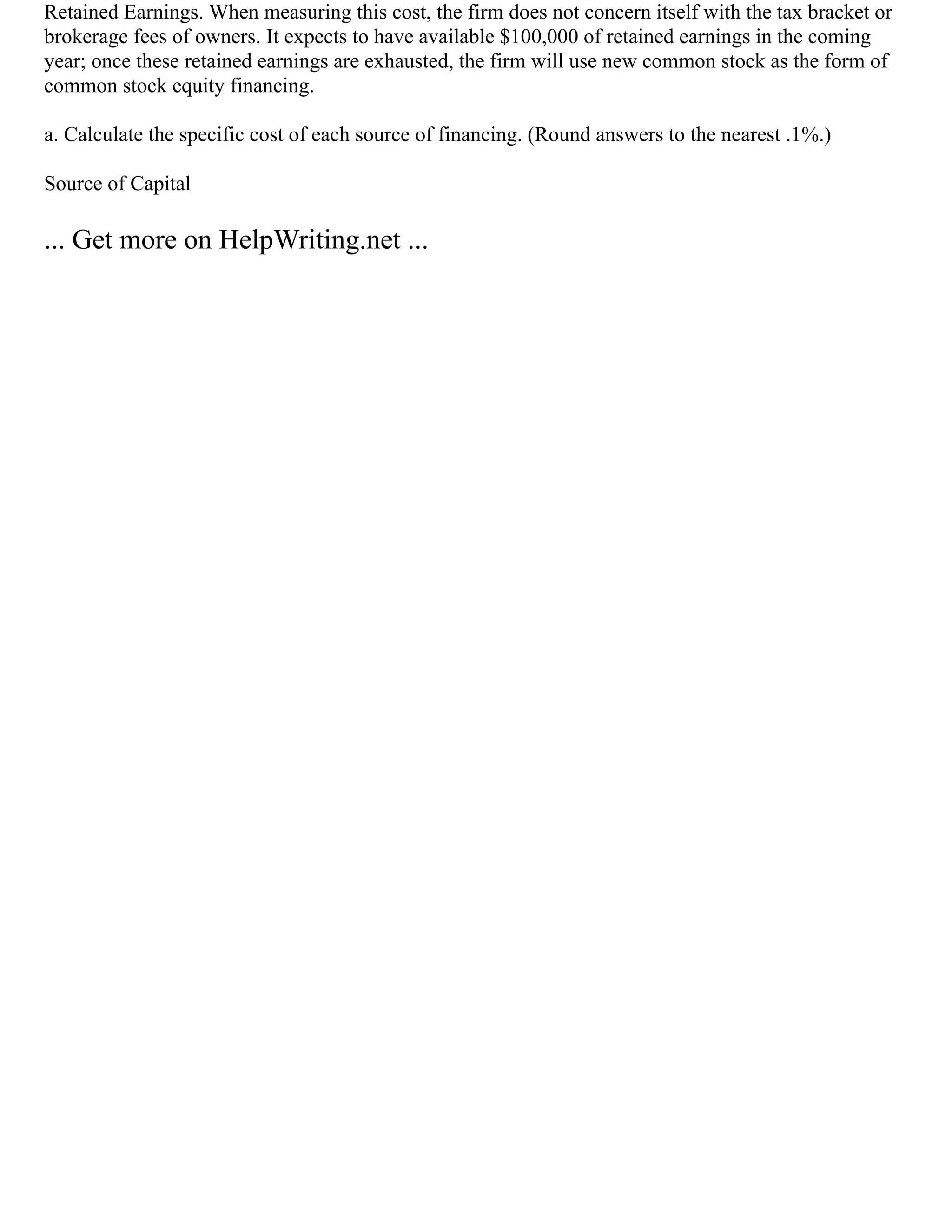 Retained Earnings. When measuring this cost, the firm does not concern itself with the tax bracket or
brokerage fees of owners. It expects to have available $100,000 of retained earnings in the coming
year; once these retained earnings are exhausted, the firm will use new common stock as the form of
common stock equity financing.
a. Calculate the specific cost of each source of financing. (Round answers to the nearest .1%.)
Source of Capital
... Get more on HelpWriting.net ...
 