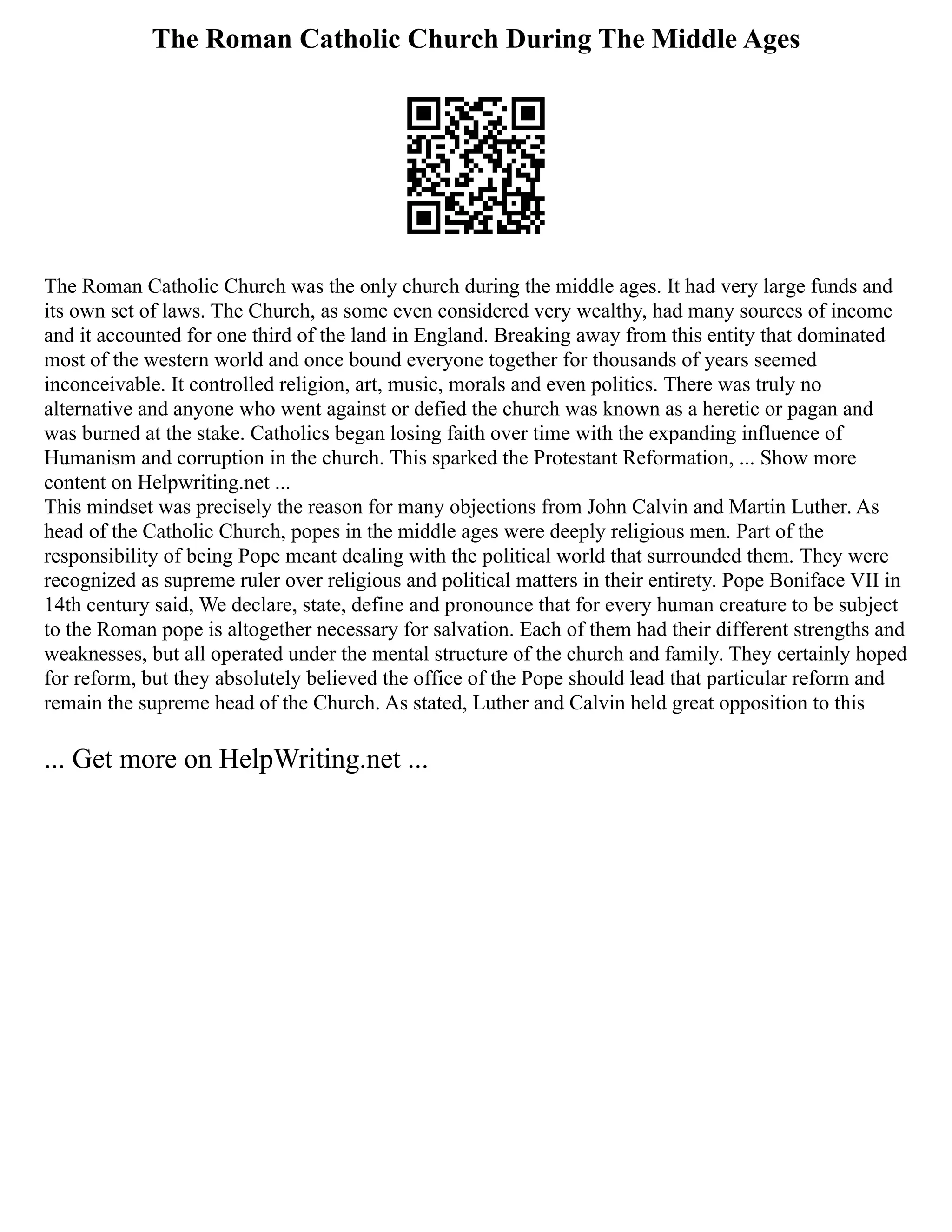 The Roman Catholic Church During The Middle Ages
The Roman Catholic Church was the only church during the middle ages. It had very large funds and
its own set of laws. The Church, as some even considered very wealthy, had many sources of income
and it accounted for one third of the land in England. Breaking away from this entity that dominated
most of the western world and once bound everyone together for thousands of years seemed
inconceivable. It controlled religion, art, music, morals and even politics. There was truly no
alternative and anyone who went against or defied the church was known as a heretic or pagan and
was burned at the stake. Catholics began losing faith over time with the expanding influence of
Humanism and corruption in the church. This sparked the Protestant Reformation, ... Show more
content on Helpwriting.net ...
This mindset was precisely the reason for many objections from John Calvin and Martin Luther. As
head of the Catholic Church, popes in the middle ages were deeply religious men. Part of the
responsibility of being Pope meant dealing with the political world that surrounded them. They were
recognized as supreme ruler over religious and political matters in their entirety. Pope Boniface VII in
14th century said, We declare, state, define and pronounce that for every human creature to be subject
to the Roman pope is altogether necessary for salvation. Each of them had their different strengths and
weaknesses, but all operated under the mental structure of the church and family. They certainly hoped
for reform, but they absolutely believed the office of the Pope should lead that particular reform and
remain the supreme head of the Church. As stated, Luther and Calvin held great opposition to this
... Get more on HelpWriting.net ...
 