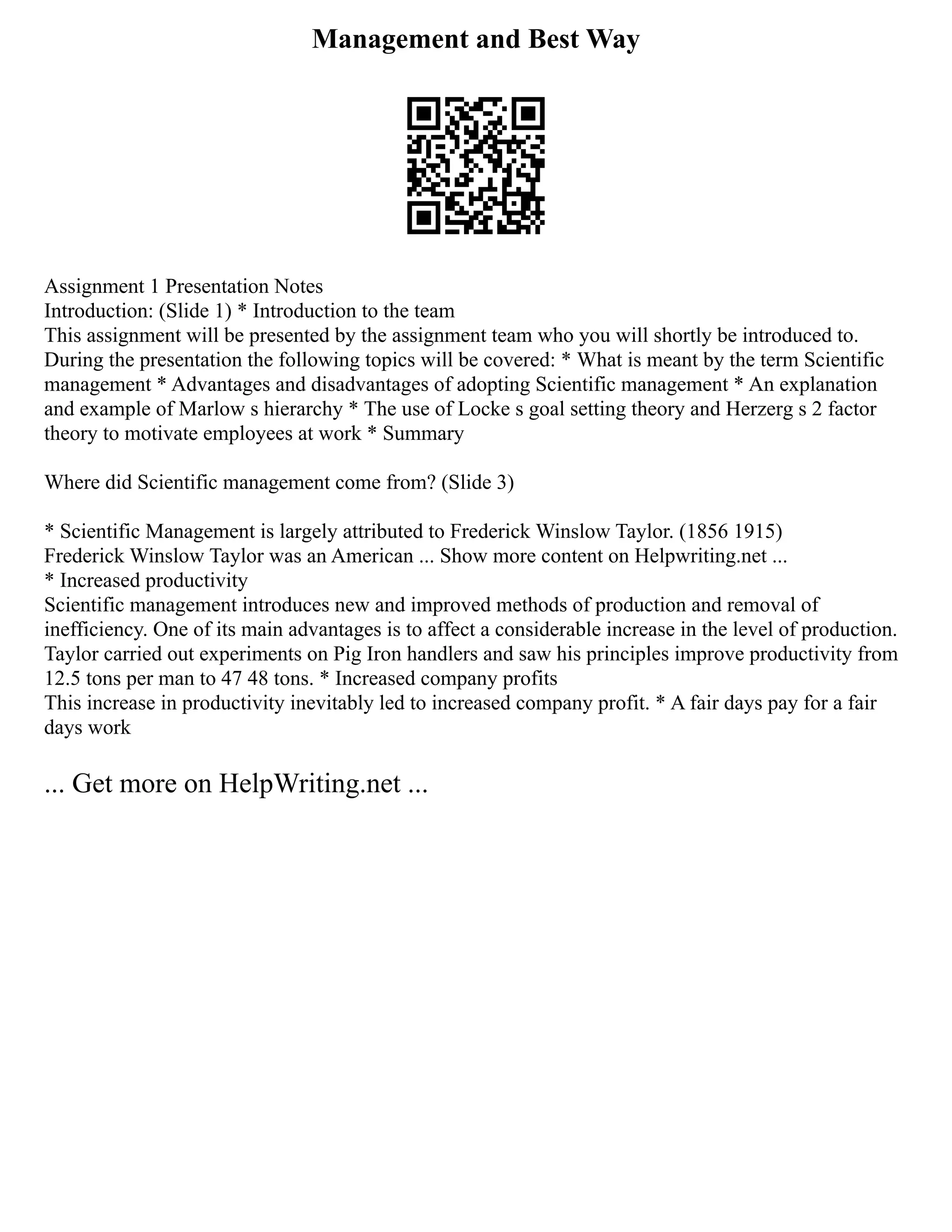 Management and Best Way
Assignment 1 Presentation Notes
Introduction: (Slide 1) * Introduction to the team
This assignment will be presented by the assignment team who you will shortly be introduced to.
During the presentation the following topics will be covered: * What is meant by the term Scientific
management * Advantages and disadvantages of adopting Scientific management * An explanation
and example of Marlow s hierarchy * The use of Locke s goal setting theory and Herzerg s 2 factor
theory to motivate employees at work * Summary
Where did Scientific management come from? (Slide 3)
* Scientific Management is largely attributed to Frederick Winslow Taylor. (1856 1915)
Frederick Winslow Taylor was an American ... Show more content on Helpwriting.net ...
* Increased productivity
Scientific management introduces new and improved methods of production and removal of
inefficiency. One of its main advantages is to affect a considerable increase in the level of production.
Taylor carried out experiments on Pig Iron handlers and saw his principles improve productivity from
12.5 tons per man to 47 48 tons. * Increased company profits
This increase in productivity inevitably led to increased company profit. * A fair days pay for a fair
days work
... Get more on HelpWriting.net ...
 