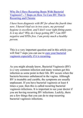  HYPERLINK quot;
http://www.articlesbase.com/health-articles/why-do-i-have-recurring-bouts-with-bacterial-vaginosis-7-steps-on-how-to-cure-bv-that-is-recurring-and-chronic-3254012.htmlquot;
 Why Do I Have Recurring Bouts With Bacterial Vaginosis? - 7 Steps on How To Cure BV That Is Recurring and Chronic<br />I have been diagnosis with BV for about the fourth time now. I haven't had sex in two years, my personal hygiene is excellent, and I don't wear tight fitting pants. Is it my diet? Why do I keep getting BV? I am HIV negative and STDs free. I am pretty much a healthy person.<br />This is a very important question and in this article you will find 7 steps you can use to cure your bacterial vaginosis especially if it is recurring.<br />As you might already know, Bacterial Vaginosis (BV) is a very common infection and many women get this infection as some point in their life. BV occurs when the bacteria becomes unbalanced in the vagina. Although BV is treatable and curable, the symptoms are usually unpleasant. If you have bacterial vaginosis at least 4 times a year, then this is called recurring bacterial vaginosis infections. It is important to see your doctor if you are having recurring BV infections. Luckily, there are a few things that you can do to stop recurring bacterial vaginosis infections.<br />Things you’ll need:<br />Health evaluation<br />Physical examination<br />Pelvic exam<br />Lab tests<br />Appropriate treatment method (antibiotics, hormonal therapy, etc.)<br />RepHresh vaginal gel<br />Step 1 Schedule an appointment with your doctor. In order to stop recurring bacterial vaginosis infections, it is important to visit your doctor in order to find out the specific reason for the infections. There are different reasons why a woman may get bacterial vaginosis, such as hormonal imbalances due to pregnancy, menopause and menstruation, using feminine hygiene products, having multiple sexual partners (or a new sex partner), stress, a weakened immune system from an illness such as diabetes or HIV, douching too often and using scented panty liners, pads or tampons.<br />Step 2 Discuss the test results and treatment options with your doctor. Your doctor informs you of your test results and lets you know how you can best treat the recurring bacterial vaginosis infections. Your doctor may first prescribe you an oral antibiotic (metronidazole or clindamycin) or a vaginal cream or gel to cure the BV infection. He then proceeds to treat the underlying cause for the recurring bacterial vaginosis infections which may involve additional medications, hormonal therapy, or suggesting certain changes to your diet or lifestyle behavior.<br />Step 3 Use RepHresh vaginal gel to help prevent recurring BV infections. RepHresh is an over-the-counter product that helps to keep the pH level balanced in the vagina, which reduces your chances of getting recurring bacterial vaginosis infections. You can use this product once every 3 days at anytime of the day (especially after having your menstrual cycle or having sexual intercourse). Visit rephresh.com for more information about this product.<br />Step 4 Follow a well-balanced diet plan. Be sure to eat healthy food and nutritional meals every day. Try to avoid eating sugary food, soy sauce, cheese and chocolate and refrain from drinking soda, coffee or alcohol, because these types of food products puts you at a higher risk of developing recurring bacterial vaginosis infections.<br />Step 5 Clean your vaginal area each day. Try taking showers instead of baths and be sure to properly clean the vaginal area with soap and water every day, to help stop bacterial vaginosis infections.<br />Step 6 There is also this great guide that is actually what helped me to completely cure my BV and ever since, I’ve never seen it reoccur again. In fact I have recommended this guide to so many women and most if not all of them had the same results with it. It totally cured their Bv and they are now completely BV free. The guide I am talking about is called The Bacterial Vaginosis Freedom Guide.<br />Click here ==> Bacterial Vaginosis Freedom Guide, to read more about this guide before downloading it to your computer.<br />