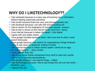WHY DO I LIKETECHNOLOGY??
• I like wikipedia because is a easy way of knowing many information
  without wasting paper/caty pamanes
• I like tumblr because there are very cool pictures/pamela mtz.
• I like facebook because i can talk with everyone/alicia rdz
• I like to search for the biographis of important people –susana-
• I like to see tv shows on the internet its so much fun! –nancy
• I love internet because it makes life easier – Ana Isabel
• I agree with ana isabel.-Alana
• I love google translate because when i dont now how to write i could
  search there-paty
• I love google because i can search for maaaaaanyyy things AndreaH
• I love to see news on facebook. Andrea Fuentes
• I like internet because it makes search easier- camila de la vega
• Hi i ove computers - dany chvaez
• I love youtube Sofy Gzz
• I like 9 gag cause theres sometimes funny stuff to read-roby carrillo
• I like to be on youtube-danybalderas-
• I like google because I can search things – robbie
• I like technologies because I like to see things from all over the world. –
  MaRIAN Lopez
• I agree/cristy gzz
 