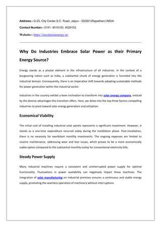 Address:- G-25, City Center,S.C. Road, Jaipur - 302001(Rajasthan) INDIA
Contact Number:- 0141- 4019103, 4029103.
Website:- https://insolationenergy.in/
Why Do Industries Embrace Solar Power as their Primary
Energy Source?
Energy stands as a pivotal element in the infrastructure of all industries. In the context of a
burgeoning nation such as India, a substantial chunk of energy generation is funneled into the
industrial domain. Consequently, there is an imperative shift towards adopting sustainable methods
for power generation within the industrial sector.
Industries in the country exhibit a keen inclination to transform into solar energy company, enticed
by the diverse advantages this transition offers. Here, we delve into the top three factors compelling
industries to pivot toward solar energy generation and utilization.
Economical Viability
The initial cost of installing industrial solar panels represents a significant investment. However, it
stands as a one-time expenditure incurred solely during the installation phase. Post-installation,
there is no necessity for exorbitant monthly investments. The ongoing expenses are limited to
routine maintenance, addressing wear and tear issues, which proves to be a more economically
viable option compared to the substantial monthly outlay for conventional electricity bills.
Steady Power Supply
Many industrial machines require a consistent and uninterrupted power supply for optimal
functionality. Fluctuations in power availability can negatively impact these machines. The
integration of solar manufacturing on industrial premises ensures a continuous and stable energy
supply, promoting the seamless operation of machinery without interruptions.
 