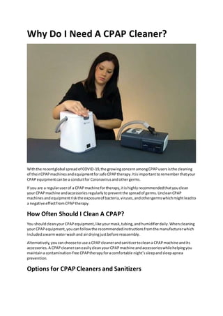 Why Do I Need A CPAP Cleaner?
Withthe recentglobal spreadof COVID-19,the growingconcernamongCPAPusersisthe cleaning
of theirCPAPmachinesandequipmentforsafe CPAPtherapy.Itisimportanttorememberthatyour
CPAPequipmentcanbe a conduitfor Coronavirusandothergerms.
If you are a regularuserof a CPAPmachine fortherapy,itishighlyrecommendedthatyouclean
your CPAPmachine andaccessoriesregularlytopreventthe spreadof germs.UncleanCPAP
machinesandequipmentrisk the exposureof bacteria,viruses,andothergermswhichmightleadto
a negative effectfromCPAPtherapy.
How Often Should I Clean A CPAP?
You shouldcleanyourCPAPequipment,like yourmask,tubing,andhumidifierdaily.Whencleaning
your CPAPequipment,youcanfollowthe recommendedinstructionsfromthe manufacturerwhich
includedawarmwater washand airdryingjustbefore reassembly.
Alternatively,youcanchoose to use a CPAPcleanerandsanitizertocleana CPAPmachine andits
accessories.A CPAPcleanercaneasilycleanyourCPAPmachine andaccessorieswhilehelpingyou
maintaina contamination-free CPAPtherapyforacomfortable night’ssleepandsleepapnea
prevention.
Options for CPAP Cleaners and Sanitizers
 