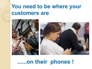 You need to be where your
customers are




  ......on their phones !
 