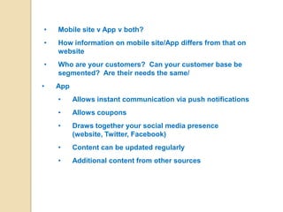 •   Mobile site v App v both?
•   How information on mobile site/App differs from that on
    website
•   Who are your customers? Can your customer base be
    segmented? Are their needs the same/
•   App
    •     Allows instant communication via push notifications
    •     Allows coupons
    •     Draws together your social media presence
          (website, Twitter, Facebook)
    •     Content can be updated regularly
    •     Additional content from other sources
 