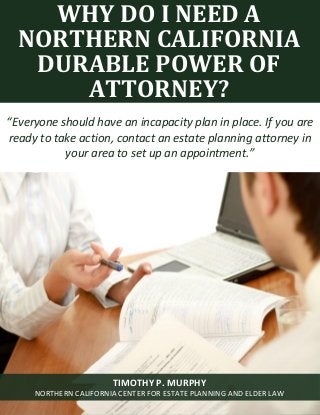 Why Do I Need a Northern California Durable Power of Attorney? www.norcalplanners.com 1
Of
WHY DO I NEED A
NORTHERN CALIFORNIA
DURABLE POWER OF
ATTORNEY?
“Everyone should have an incapacity plan in place. If you are
ready to take action, contact an estate planning attorney in
your area to set up an appointment.”
TIMOTHY P. MURPHY
NORTHERN CALIFORNIA CENTER FOR ESTATE PLANNING AND ELDER LAW
 