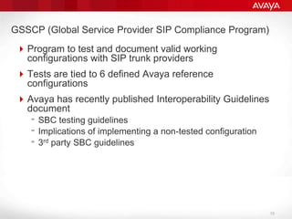 GSSCP (Global Service Provider SIP Compliance Program)Program to test and document valid working configurations with SIP trunk providersTests are tied to 6 defined Avaya reference configurationsAvaya has recently published Interoperability Guidelines document SBC testing guidelinesImplications of implementing a non-tested configuration3rd party SBC guidelines10