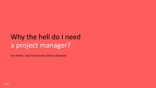 Why the hell do I need
a project manager?
Paul Mydlo | Gaba Staniszewska| Mariusz Rajkowski
1
 