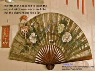 The fifth man happened to touch the ear, and said it was clear as could be that the elephant was like a fan.'Chinese fan' http://www.flickr.com/photos/55983868@N07/5651080270