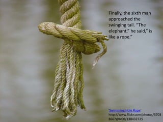 Finally, the sixth man approached the swinging tail. “The elephant,” he said,” is like a rope.”'Swimming Hole Rope' http://www.flickr.com/photos/57038667@N00/138432725