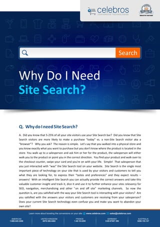 Q. WhydoIneedSiteSearch?
A. Did you know that 5-25% of all your site visitors use your Site Search bar? Did you know that Site
Search visitors are more likely to make a purchase “today” vs. a non-Site Search visitor aka a
“browser”? Why you ask? The reason is simple. Let's say that you walked into a physical store and
you know exactly what you want to purchase but you don't know where the product is located in the
store. You walk up to a salesperson and ask him or her for the product, the salesperson will either
walk you to the product or point you in the correct direc on. You ﬁnd your product and walk over to
the checkout counter, swipe your card and you're on with your life. Simple! That salesperson that
you just interacted with “was” the Site Search tool on your website. Site Search is the single most
important piece of technology on your site that is used by your visitors and customers to tell you
what they are looking for, to express their “tastes and preferences” and they expect results –
answers! With an intelligent Site Search you can actually provide the correct answers and take this
valuable customer insight and track it, dice it and use it to further enhance your sites relevancy for
SEO, naviga on, merchandising and other "on and oﬀ site" marke ng channels. So now the
ques on is, are you sa sﬁed with the way your Site Search tool is interac ng with your visitors? Are
you sa sﬁed with the answers your visitors and customers are receiving from your salesperson?
Does your current Site Search technology even confuse you and make you want to abandon your
own site?
Why Do I Need
Site Search?
Search
Learn more about boosting the conversions on your site: www.celebros.com sales@celebros.com
AMERICAS
1-888-445-3266
UNITED KINGDOM
0870-366-4462
FRANCE
1-49-19-2295
GERMANY
0-89-97007 296
AUSTRALIA
0280.155.127
 