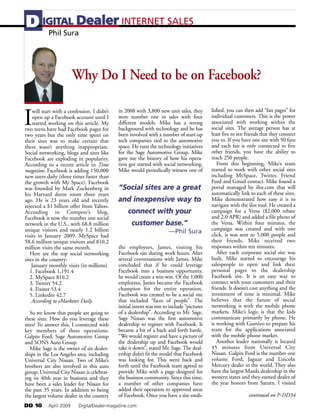 D IGITAL Dealer INTERNET SALES
   Phil Sura




                        Why Do I Need to be on Facebook?


I
    will start with a confession. I didn’t   in 2008 with 3,800 new unit sales, they       lished, you can then add “fan pages” for
    open up a Facebook account until I       were number one in sales with four            individual customers. This is the power
    started working on this article. My      different models. Mike has a strong           associated with working within the
two teens have had Facebook pages for        background with technology and he has         social sites. The average person has at
two years but the only time spent on         been involved with a number of start-up       least five to ten friends that they connect
their sites was to make certain that         tech companies tied to the automotive         you to. If you have one site with 50 fans
there wasn’t anything inappropriate.         space. He runs the technology initiatives     and each fan is only connected to five
Social networking, blogs and sites like      for the Sage Automotive Group. Mike           other friends, you have the ability to
Facebook are exploding in popularity.        gave me the history of how his opera-         reach 250 people.
According to a recent article in Time        tion got started with social networking.         From this beginning, Mike’s team
magazine, Facebook is adding 150,000         Mike would periodically witness one of        started to work with other social sites
new users daily (three times faster than                                                   including MySpace, Twitter, Friend
the growth with My Space). Facebook                                                        Feed and Gmail contact. Mike found a
was founded by Mark Zuckenberg in            “Social sites are a great                     portal managed by ilist.com that will
his Harvard dorm room three years                                                          automatically link to each of these sites.
ago. He is 23 years old and recently         and inexpensive way to                        Mike demonstrated how easy it is to
rejected a $1 billion offer from Yahoo.                                                    navigate with the ilist tool. He created a
According to Compete’s blog,                     connect with your                         campaign for a Versa ($2,000 rebate
Facebook is now the number one social                                                      and 2.0 APR) and added a file photo of
network in the U.S., with 68.8 million             customer base.”                         the Versa. Within four minutes, the
unique visitors and nearly 1.2 billion                                                     campaign was created and with one
                                                                      —Phil Sura           click, it was sent to 5,000 people and
visits in January 2009. MySpace had
58.6 million unique visitors and 810.2                                                     their friends. Mike received two
million visits the same month.               the employees, James, visiting his            responses within ten minutes.
   Here are the top social networking        Facebook site during work hours. After           After each corporate social site was
sites in the country:                        several conversations with James, Mike        built, Mike started to encourage his
    January monthly visits (in millions)     concluded that if he could leverage           salespeople to open and link their
   1. Facebook 1,191.4                       Facebook into a business opportunity,         personal pages to the dealership
   2. MySpace 810.2                          he would create a win-win. Of the 1,000       Facebook site. It is an easy way to
   3. Twitter 54.2                           employees, James became the Facebook          connect with your customers and their
   4. Fixster 53.4                           champion for the entire operation.            friends. It doesn’t cost anything and the
   5. Linkedin 42.7                          Facebook was created to be a social site      investment of time is minimal. Mike
    According to eMarketer Daily             that included “faces of people”. The          believes that the future of social
                                             initial intent was not to include “pictures   networking is with the mobile phone
   So we know that people are going to       of a dealership”. According to Mr. Sage,      markets. Mike’s logic is that the kids
these sites. How do you leverage these       Sage Nissan was the first automotive          communicate primarily by phone. He
sites? To answer this, I connected with      dealership to register with Facebook. It      is working with Gumiyo to prepare his
key members of three operations:             became a bit of a back and forth battle.      team for the applications associated
Galpin Ford, Sage Automotive Group           “We would register and have a picture of      with the mobile phone market.
and SONS Auto Group.                         the dealership up and Facebook would             Another leader nationally is located
   Mike Sage is the owner of six dealer-     take it down”, stated Mr. Sage. The deal-     45 minutes from Universal City
ships in the Los Angeles area, including     ership didn’t fit the model that Facebook     Nissan. Galpin Ford is the number one
Universal City Nissan. Two of Mike’s         was looking for. This went back and           volume Ford, Jaguar and Lincoln
brothers are also involved in this auto      forth until the Facebook team agreed to       Mercury dealer in the world. They also
group. Universal City Nissan is celebrat-    provide Mike with a page designed for         have the largest Mazda dealership in the
ing its 40th year in business and they       the business community. Since this time,      western states and they earned dealer of
have been a sales leader for Nissan for      a number of other companies have              the year honors from Saturn. I visited
the past 35 years. In addition to being      added their operation to approved areas
the largest volume dealer in the country     of Facebook. Once you have a site estab-                        continued on P-DD34
DD 10      April 2009     DigitalDealer-magazine.com
 