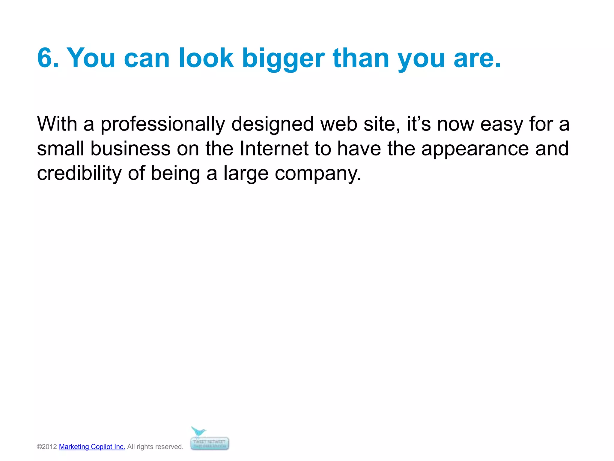 ©2012 Marketing Copilot Inc. All rights reserved.
6. You can look bigger than you are.
With a professionally designed web site, it’s now easy for a
small business on the Internet to have the appearance and
credibility of being a large company.
 