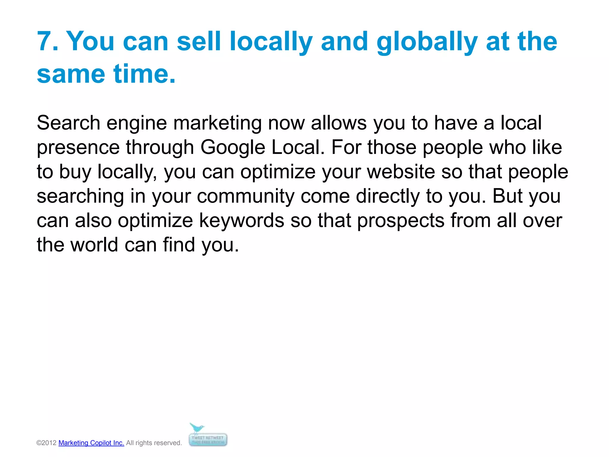 ©2012 Marketing Copilot Inc. All rights reserved.
7. You can sell locally and globally at the
same time.
Search engine marketing now allows you to have a local
presence through Google Local. For those people who like
to buy locally, you can optimize your website so that people
searching in your community come directly to you. But you
can also optimize keywords so that prospects from all over
the world can find you.
 