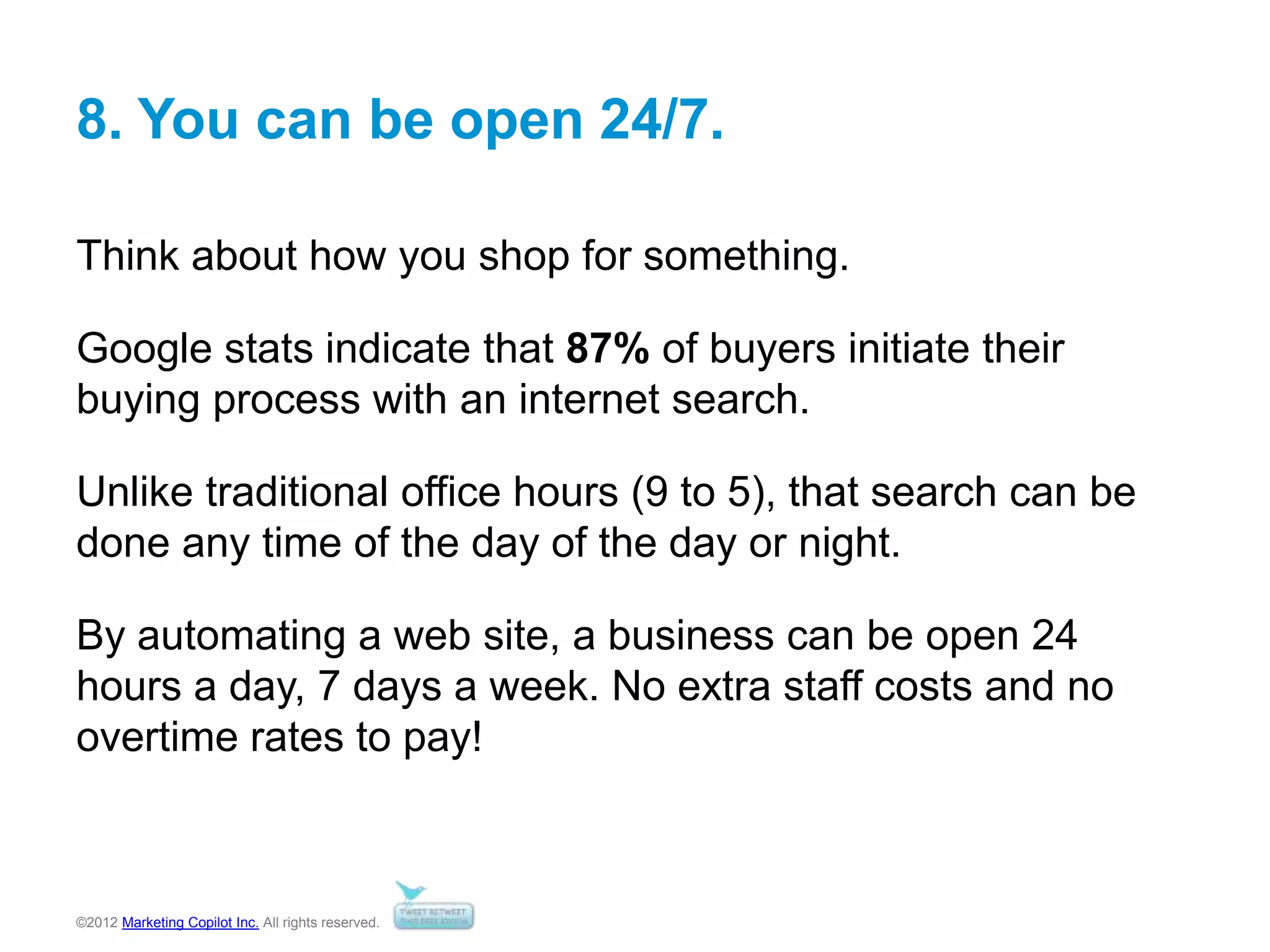 ©2012 Marketing Copilot Inc. All rights reserved.
8. You can be open 24/7.
Think about how you shop for something.
Google stats indicate that 87% of buyers initiate their
buying process with an internet search.
Unlike traditional office hours (9 to 5), that search can be
done any time of the day of the day or night.
By automating a web site, a business can be open 24
hours a day, 7 days a week. No extra staff costs and no
overtime rates to pay!
 