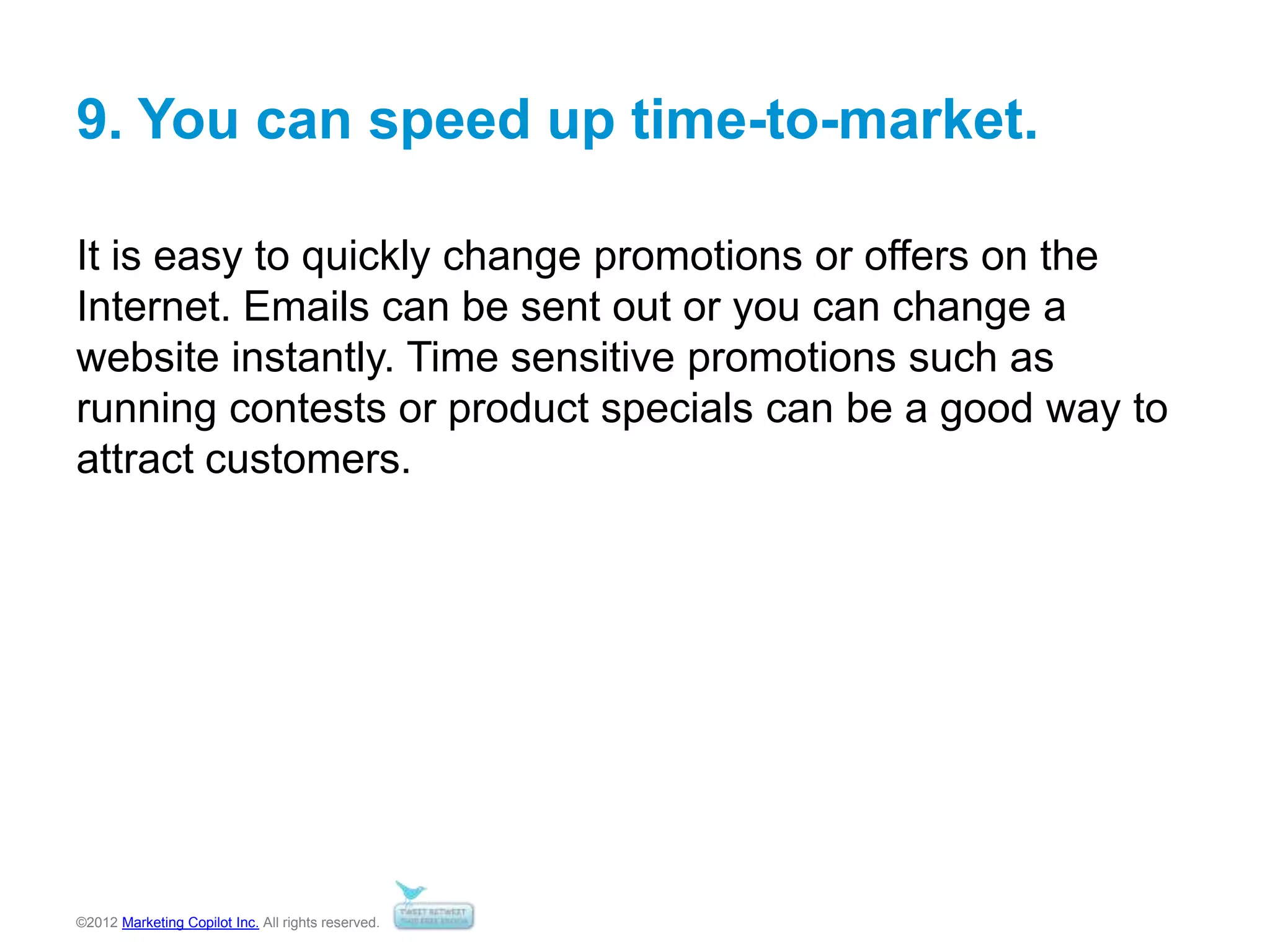 ©2012 Marketing Copilot Inc. All rights reserved.
9. You can speed up time-to-market.
It is easy to quickly change promotions or offers on the
Internet. Emails can be sent out or you can change a
website instantly. Time sensitive promotions such as
running contests or product specials can be a good way to
attract customers.
 