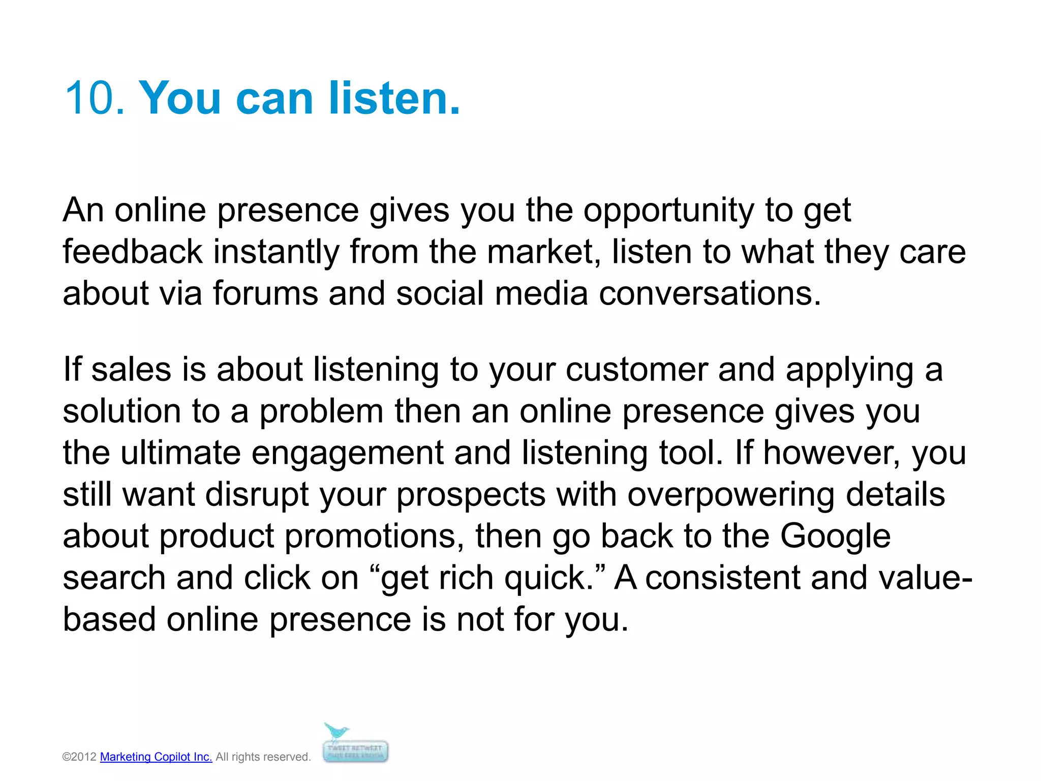 ©2012 Marketing Copilot Inc. All rights reserved.
10. You can listen.
An online presence gives you the opportunity to get
feedback instantly from the market, listen to what they care
about via forums and social media conversations.
If sales is about listening to your customer and applying a
solution to a problem then an online presence gives you
the ultimate engagement and listening tool. If however, you
still want disrupt your prospects with overpowering details
about product promotions, then go back to the Google
search and click on “get rich quick.” A consistent and value-
based online presence is not for you.
 