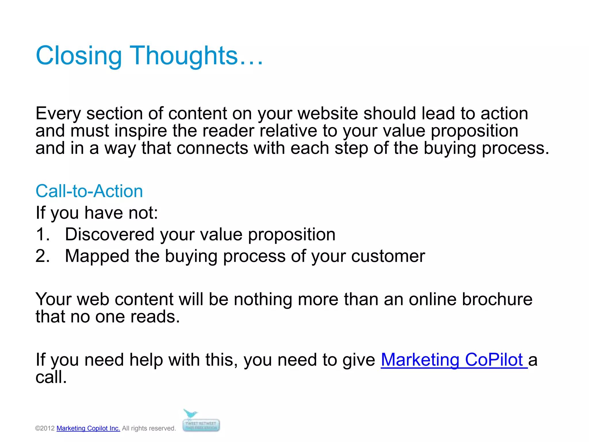 ©2012 Marketing Copilot Inc. All rights reserved.
Closing Thoughts…
Every section of content on your website should lead to action
and must inspire the reader relative to your value proposition
and in a way that connects with each step of the buying process.
Call-to-Action
If you have not:
1. Discovered your value proposition
2. Mapped the buying process of your customer
Your web content will be nothing more than an online brochure
that no one reads.
If you need help with this, you need to give Marketing CoPilot a
call.
 