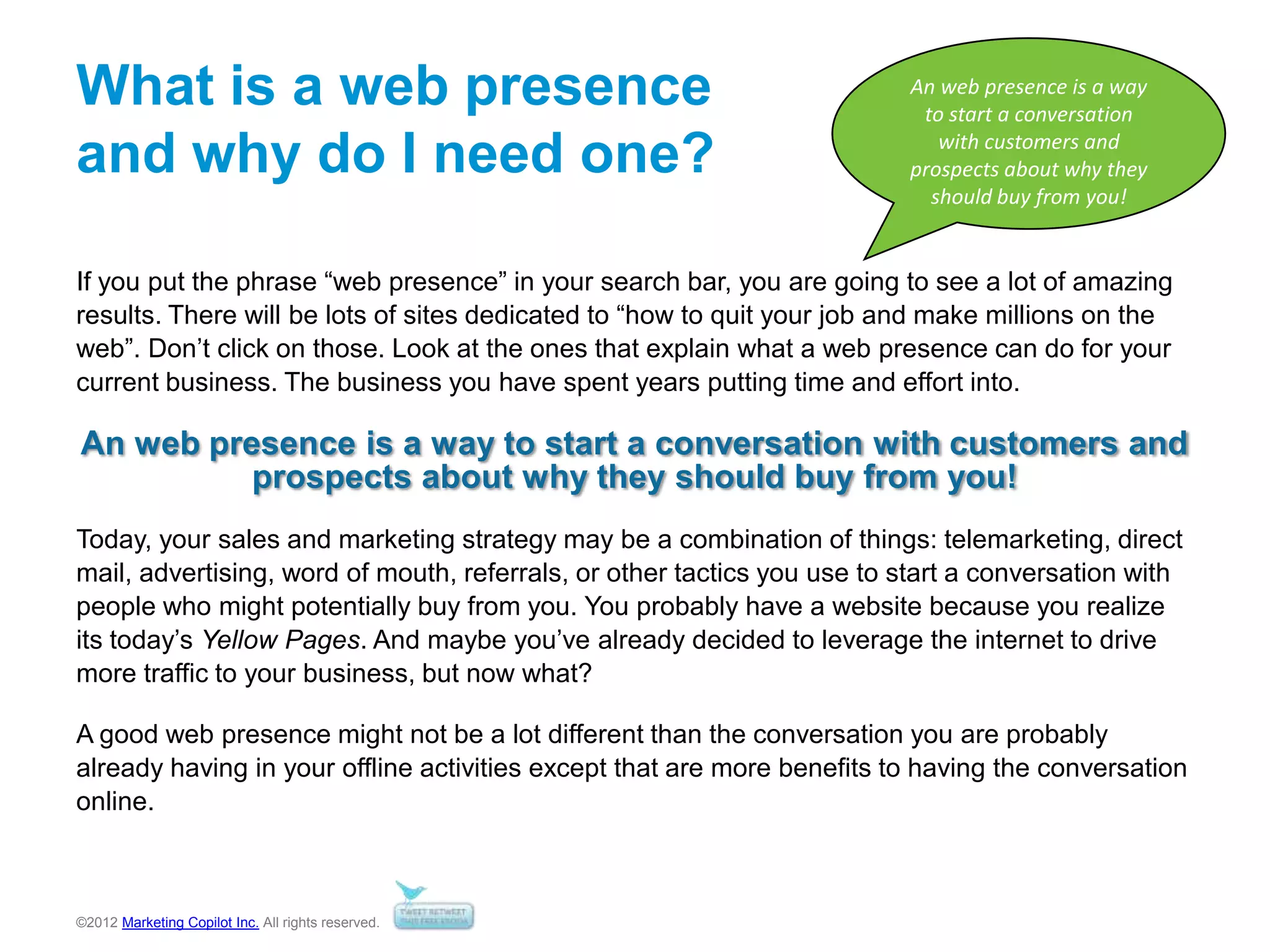 ©2012 Marketing Copilot Inc. All rights reserved.
What is a web presence
and why do I need one?
If you put the phrase “web presence” in your search bar, you are going to see a lot of amazing
results. There will be lots of sites dedicated to “how to quit your job and make millions on the
web”. Don’t click on those. Look at the ones that explain what a web presence can do for your
current business. The business you have spent years putting time and effort into.
An web presence is a way to start a conversation with customers and
prospects about why they should buy from you!
Today, your sales and marketing strategy may be a combination of things: telemarketing, direct
mail, advertising, word of mouth, referrals, or other tactics you use to start a conversation with
people who might potentially buy from you. You probably have a website because you realize
its today’s Yellow Pages. And maybe you’ve already decided to leverage the internet to drive
more traffic to your business, but now what?
A good web presence might not be a lot different than the conversation you are probably
already having in your offline activities except that are more benefits to having the conversation
online.
An web presence is a way
to start a conversation
with customers and
prospects about why they
should buy from you!
 