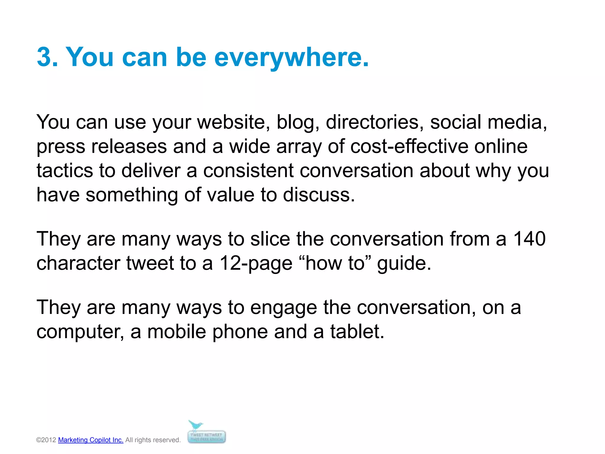 ©2012 Marketing Copilot Inc. All rights reserved.
3. You can be everywhere.
You can use your website, blog, directories, social media,
press releases and a wide array of cost-effective online
tactics to deliver a consistent conversation about why you
have something of value to discuss.
They are many ways to slice the conversation from a 140
character tweet to a 12-page “how to” guide.
They are many ways to engage the conversation, on a
computer, a mobile phone and a tablet.
 