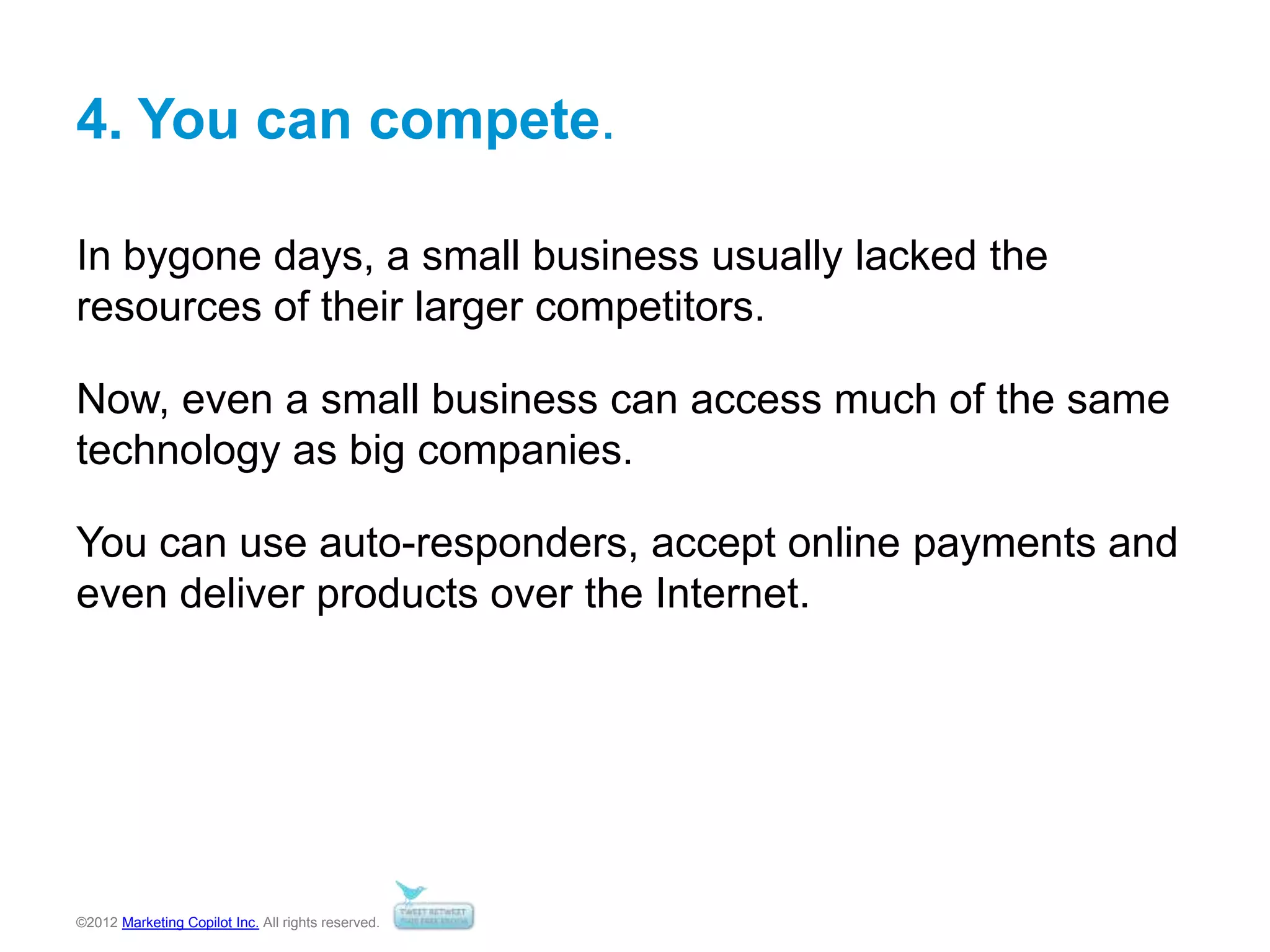 ©2012 Marketing Copilot Inc. All rights reserved.
4. You can compete.
In bygone days, a small business usually lacked the
resources of their larger competitors.
Now, even a small business can access much of the same
technology as big companies.
You can use auto-responders, accept online payments and
even deliver products over the Internet.
 