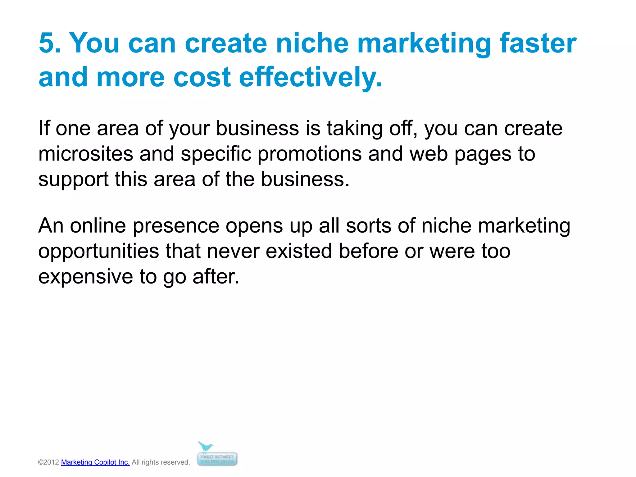©2012 Marketing Copilot Inc. All rights reserved.
5. You can create niche marketing faster
and more cost effectively.
If one area of your business is taking off, you can create
microsites and specific promotions and web pages to
support this area of the business.
An online presence opens up all sorts of niche marketing
opportunities that never existed before or were too
expensive to go after.
 