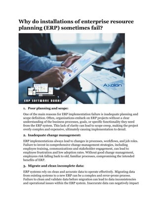 Why do installations of enterprise resource
planning (ERP) sometimes fail?
1. Poor planning and scope:
One of the main reasons for ERP implementation failure is inadequate planning and
scope definition. Often, organizations embark on ERP projects without a clear
understanding of the business processes, goals, or specific functionality they need
from the ERP system. This lack of clarity can lead to scope creep, making the project
overly complex and expensive, ultimately causing implementation to derail.
2. Inadequate change management:
ERP implementations always lead to changes in processes, workflows, and job roles.
Failure to invest in comprehensive change management strategies, including
employee training, communications and stakeholder engagement, can lead to
employee frustration and low adoption rates. Without good change management,
employees risk falling back to old, familiar processes, compromising the intended
benefits of ERP.
3. Migrate and clean incomplete data:
ERP systems rely on clean and accurate data to operate effectively. Migrating data
from existing systems to a new ERP can be a complex and error-prone process.
Failure to clean and validate data before migration can lead to data inconsistencies
and operational issues within the ERP system. Inaccurate data can negatively impact
 