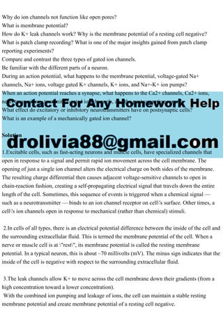 Why do ion channels not function like open pores?
What is membrane potential?
How do K+ leak channels work? Why is the membrane potential of a resting cell negative?
What is patch clamp recording? What is one of the major insights gained from patch clamp
reporting experiments?
Compare and contrast the three types of gated ion channels.
Be familiar with the different parts of a neuron.
During an action potential, what happens to the membrane potential, voltage-gated Na+
channels, Na+ ions, voltage gated K+ channels, K+ ions, and Na+-K+ ion pumps?
When an action potential reaches a synapse, what happens to the Ca2+ channels, Ca2+ ions,
neurotransmitters, transmitter-gated ion channels, and the post synaptic neuron?
What effect do excitatory or inhibitory neurotransmitters have on postsynaptic cells?
What is an example of a mechanically gated ion channel?
Solution
1.Excitable cells, such as fast-acting neurons and muscle cells, have specialized channels that
open in response to a signal and permit rapid ion movement across the cell membrane. The
opening of just a single ion channel alters the electrical charge on both sides of the membrane.
The resulting charge differential then causes adjacent voltage-sensitive channels to open in
chain-reaction fashion, creating a self-propagating electrical signal that travels down the entire
length of the cell. Sometimes, this sequence of events is triggered when a chemical signal —
such as a neurotransmitter — binds to an ion channel receptor on cell's surface. Other times, a
cell's ion channels open in response to mechanical (rather than chemical) stimuli.
2.In cells of all types, there is an electrical potential difference between the inside of the cell and
the surrounding extracellular fluid. This is termed the membrane potential of the cell. When a
nerve or muscle cell is at "rest", its membrane potential is called the resting membrane
potential. In a typical neuron, this is about –70 millivolts (mV). The minus sign indicates that the
inside of the cell is negative with respect to the surrounding extracellular fluid.
3.The leak channels allow K+ to move across the cell membrane down their gradients (from a
high concentration toward a lower concentration).
With the combined ion pumping and leakage of ions, the cell can maintain a stable resting
membrane potential and create membrane potential of a resting cell negative.
 