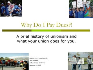 Why Do I Pay Dues?! A brief history of unionism and what your union does for you. Adapted from a presentation by- Jake Anderson Fall Leadership Conference November 19, 2005 