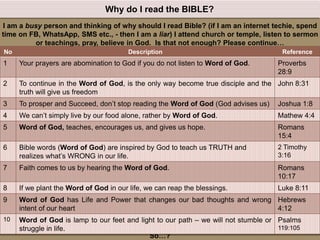 God will not love us more because we read the Bible. It’s for our goodness sake.
However without reading Bible, it’s impossible to KNOW God and grow in His PRESENCE.
We can be easily fooled and deceived by Satan’s deception.
The word of God is the SWORD to fight against any impurity (Ephesians 6:17)
So…?
I am a busy person and thinking of why should I read Bible? (if I am an internet techie, spend
time on FB, WhatsApp, SMS etc., - then I am a liar) I attend church or temple, listen to sermon
or teachings, pray, believe in God. Is that not enough? Please continue…
Why do I read the BIBLE?
No Description Reference
1 Your prayers are abomination to God if you do not listen to Word of God. Proverbs
28:9
2 To continue in the Word of God, is the only way become true disciple and the
truth will give us freedom
John 8:31
3 To prosper and Succeed, don’t stop reading the Word of God (God advises us) Joshua 1:8
4 We can’t simply live by our food alone, rather by Word of God. Mathew 4:4
5 Word of God, teaches, encourages us, and gives us hope. Romans
15:4
6 Bible words (Word of God) are inspired by God to teach us TRUTH and
realizes what’s WRONG in our life.
2 Timothy
3:16
7 Faith comes to us by hearing the Word of God. Romans
10:17
8 If we plant the Word of God in our life, we can reap the blessings. Luke 8:11
9 Word of God has Life and Power that changes our bad thoughts and wrong
intent of our heart
Hebrews
4:12
10 Word of God is lamp to our feet and light to our path – we will not stumble or
struggle in life.
Psalms
119:105
 