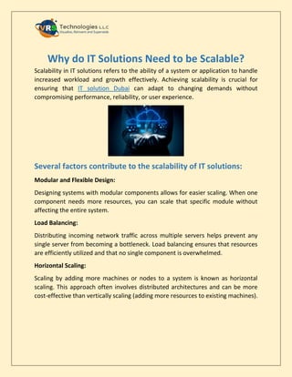 Why do IT Solutions Need to be Scalable?
Scalability in IT solutions refers to the ability of a system or application to handle
increased workload and growth effectively. Achieving scalability is crucial for
ensuring that IT solution Dubai can adapt to changing demands without
compromising performance, reliability, or user experience.
Several factors contribute to the scalability of IT solutions:
Modular and Flexible Design:
Designing systems with modular components allows for easier scaling. When one
component needs more resources, you can scale that specific module without
affecting the entire system.
Load Balancing:
Distributing incoming network traffic across multiple servers helps prevent any
single server from becoming a bottleneck. Load balancing ensures that resources
are efficiently utilized and that no single component is overwhelmed.
Horizontal Scaling:
Scaling by adding more machines or nodes to a system is known as horizontal
scaling. This approach often involves distributed architectures and can be more
cost-effective than vertically scaling (adding more resources to existing machines).
 