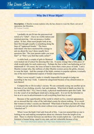 Why Do I Wear Hijab?<br />   Description: A Muslim woman explains why she has chosen to wear the Hijab, not out of repression, but liberation.BY Sultana YusufaliI probably do not fit into the preconceived notion of a “rebel”.  I have no visible tattoos and minimal piercing.  I do not possess a leather jacket.  In fact, when most people look at me, their first thought usually is something along the lines of “oppressed female.”  The brave individuals who have mustered the courage to ask me about the way I dress usually have questions like: “Do your parents make you wear that?” or “Don’t you find that really unfair?”3387090topA while back, a couple of girls in Montreal were kicked out of school for dressing like I do.  It seems strange that a little piece of cloth would make for such controversy.  Perhaps the fear is that I am harboring an Uzi underneath it!  Of course, the issue at hand is more than a mere piece of cloth.  I am a Muslim woman who, like millions of other Muslim women across the globe, chooses to wear the hijab.  And the concept of the hijab, contrary to popular opinion, is actually one of the most fundamental aspects of female empowerment.When I cover myself, I make it virtually impossible for people to judge me according to the way I look.  I cannot be categorized because of my attractiveness or lack thereof.Compare this to life in today’s society: We are constantly sizing one another up on the basis of our clothing, jewelry, hair and makeup.  What kind of depth can there be in a world like this?  Yes, I have a body, a physical manifestation upon this Earth.  But it is the vessel of an intelligent mind and a strong spirit.  It is not for the beholder to leer at or to use in advertisements to sell everything from beer to cars!Because of the superficiality of the world in which we live, external appearances are so stressed that the value of the individual counts for almost nothing.  It is a myth that women in today’s society are liberated!  What kind of freedom can there be when a woman can not walk down the street without every aspect of her physical self being “checked out”?When I wear the hijab I feel safe from all of this.  I can rest assured that no one is looking at me and making assumptions about my character from the length of my skirt.  There is a barrier between me and those who would exploit me.  I am first and foremost a human being, equal to any man, and not vulnerable because of my sexuality.One of the saddest truths of our time is the question of the beauty myth and female self-image.  Reading popular teenage magazines, you can instantly find out what kind of body image is “in” or “out.”  and if you have the “wrong” body type, well, then, you’re just going to have to change it, aren’t you?  After all, there is no way that you can be overweight and still be beautiful.Look at any advertisement.  Is a woman being used to sell the product?  How old is she?  How attractive is she?  What is she wearing?  More often than not, that woman will be no older than her early 20s, taller, slimmer and more attractive than average, dressed in skimpy clothing.  Why do we allow ourselves to be manipulated like this?Whether the 90s woman wishes to believe it or not, she is being forced into a mold.  She is being coerced into selling herself, into compromising herself.  This is why we have 13-year-old girls sticking their fingers down their throats and overweight adolescents hanging themselves.When people ask me if I feel oppressed, I can honestly say no.  I made this decision out of my own free will.  I like the fact that I am taking control of the way other people perceive me.  I enjoy the fact that I don’t give anyone anything to look at and that I have released myself from the bondage of the swinging pendulum of the fashion industry and other institutions that exploit females.My body is my own business.  Nobody can tell me how I should look or whether or not I am beautiful.  I know that there is more to me than that.  I am also able to say “no” comfortably then people ask me if I feel as though my sexuality is being repressed.  I have taken control of my sexuality.  I am thankful I will never have to suffer the fate of trying to lose/gain weight or trying to find the exact lipstick shade that will go with my skin color.  I have made choices about what my priorities are and these are not among them.So next time you see me, don’t look at me sympathetically.  I am not under duress or a male-worshipping female captive from those barbarous Arabic deserts!  I’ve been liberated.<br />
