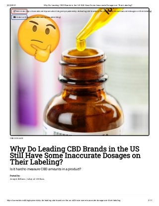 2/25/2021 Why Do Leading CBD Brands in the US Still Have Some Inaccurate Dosages on Their Labeling?
https://cannabis.net/blog/opinion/why-do-leading-cbd-brands-in-the-us-still-have-some-inaccurate-dosages-on-their-labeling 2/11
CBD DOSAGE
Why Do Leading CBD Brands in the US
Still Have Some Inaccurate Dosages on
Their Labeling?
Is it hard to measure CBD amounts in a product?
Posted by:
Joseph Billions , today at 12:00am
 Edit Article (https://cannabis.net/mycannabis/c-blog-entry/update/why-do-leading-cbd-brands-in-the-us-still-have-some-inaccurate-dosages-on-their-labeling)
 Article List (https://cannabis.net/mycannabis/c-blog)
 