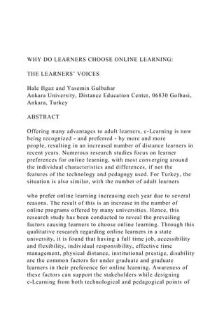 WHY DO LEARNERS CHOOSE ONLINE LEARNING:
THE LEARNERS’ VOICES
Hale Ilgaz and Yasemin Gulbahar
Ankara University, Distance Education Center, 06830 Golbasi,
Ankara, Turkey
ABSTRACT
Offering many advantages to adult learners, e-Learning is now
being recognized - and preferred - by more and more
people, resulting in an increased number of distance learners in
recent years. Numerous research studies focus on learner
preferences for online learning, with most converging around
the individual characteristics and differences, if not the
features of the technology and pedagogy used. For Turkey, the
situation is also similar, with the number of adult learners
who prefer online learning increasing each year due to several
reasons. The result of this is an increase in the number of
online programs offered by many universities. Hence, this
research study has been conducted to reveal the prevailing
factors causing learners to choose online learning. Through this
qualitative research regarding online learners in a state
university, it is found that having a full time job, accessibility
and flexibility, individual responsibility, effective time
management, physical distance, institutional prestige, disability
are the common factors for under graduate and graduate
learners in their preference for online learning. Awareness of
these factors can support the stakeholders while designing
e-Learning from both technological and pedagogical points of
 