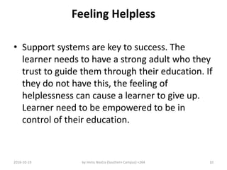 Feeling Helpless
• Support systems are key to success. The
learner needs to have a strong adult who they
trust to guide them through their education. If
they do not have this, the feeling of
helplessness can cause a learner to give up.
Learner need to be empowered to be in
control of their education.
2016-10-19 by Imms Nostra (Southern Campus) +264 10
 