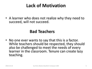 Lack of Motivation
• A learner who does not realize why they need to
succeed, will not succeed.
Bad Teachers
• No one ever wants to say that this is a factor.
While teachers should be respected, they should
also be challenged to meet the needs of every
learner in the classroom. Tenure can create lazy
teaching.
2016-10-19 by Imms Nostra (Southern Campus) +264 3
 