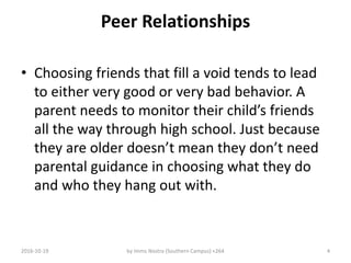 Peer Relationships
• Choosing friends that fill a void tends to lead
to either very good or very bad behavior. A
parent needs to monitor their child’s friends
all the way through high school. Just because
they are older doesn’t mean they don’t need
parental guidance in choosing what they do
and who they hang out with.
2016-10-19 by Imms Nostra (Southern Campus) +264 4
 