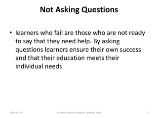 Not Asking Questions
• learners who fail are those who are not ready
to say that they need help. By asking
questions learners ensure their own success
and that their education meets their
individual needs
2016-10-19 by Imms Nostra (Southern Campus) +264 5
 
