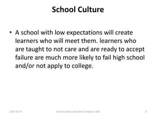 School Culture
• A school with low expectations will create
learners who will meet them. learners who
are taught to not care and are ready to accept
failure are much more likely to fail high school
and/or not apply to college.
2016-10-19 by Imms Nostra (Southern Campus) +264 6
 