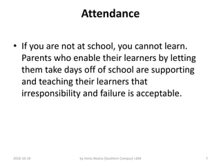 Attendance
• If you are not at school, you cannot learn.
Parents who enable their learners by letting
them take days off of school are supporting
and teaching their learners that
irresponsibility and failure is acceptable.
2016-10-19 by Imms Nostra (Southern Campus) +264 7
 