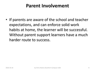 Parent Involvement
• If parents are aware of the school and teacher
expectations, and can enforce solid work
habits at home, the learner will be successful.
Without parent support learners have a much
harder route to success.
2016-10-19 by Imms Nostra (Southern Campus) +264 8
 