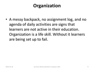Organization
• A messy backpack, no assignment log, and no
agenda of daily activities are signs that
learners are not active in their education.
Organization is a life skill. Without it learners
are being set up to fail.
2016-10-19 by Imms Nostra (Southern Campus) +264 9
 